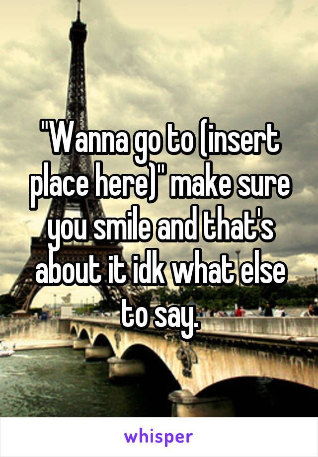 "Wanna go to (insert place here)" make sure you smile and that's about it idk what else to say.