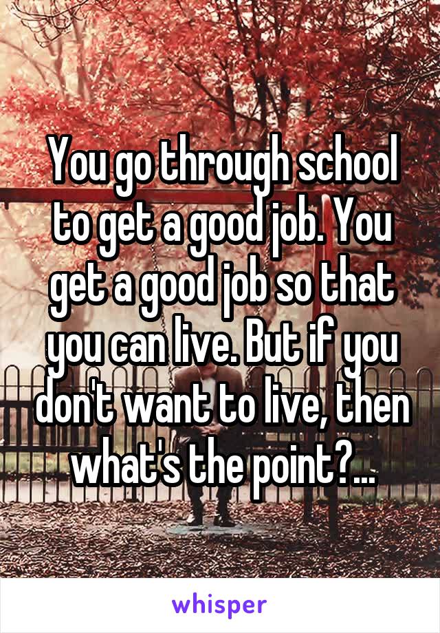 You go through school to get a good job. You get a good job so that you can live. But if you don't want to live, then what's the point?...