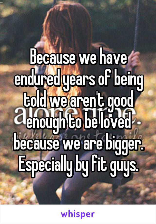 Because we have endured years of being told we aren't good enough to be loved because we are bigger. Especially by fit guys.