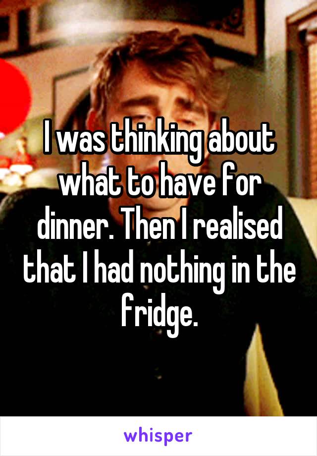 I was thinking about what to have for dinner. Then I realised that I had nothing in the fridge.