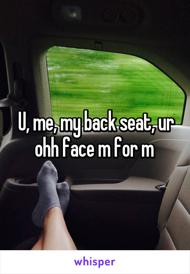 U, me, my back seat, ur ohh face m for m 
