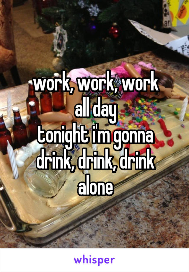 work, work, work
all day
tonight i'm gonna
drink, drink, drink
alone