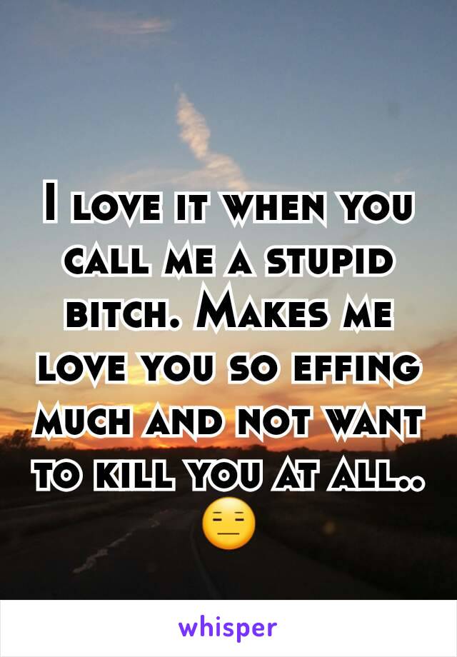 I love it when you call me a stupid bitch. Makes me love you so effing much and not want to kill you at all.. 😑
