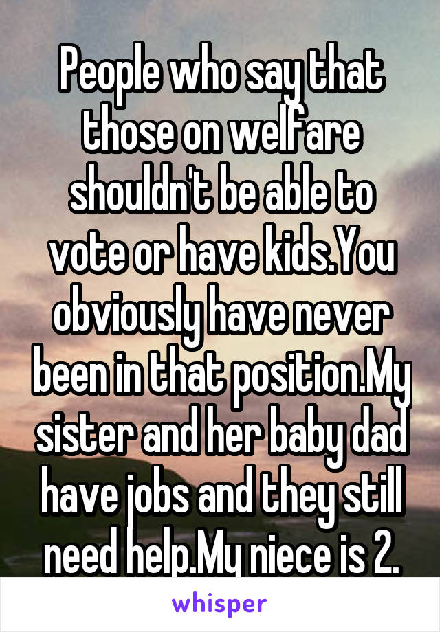 People who say that those on welfare shouldn't be able to vote or have kids.You obviously have never been in that position.My sister and her baby dad have jobs and they still need help.My niece is 2.