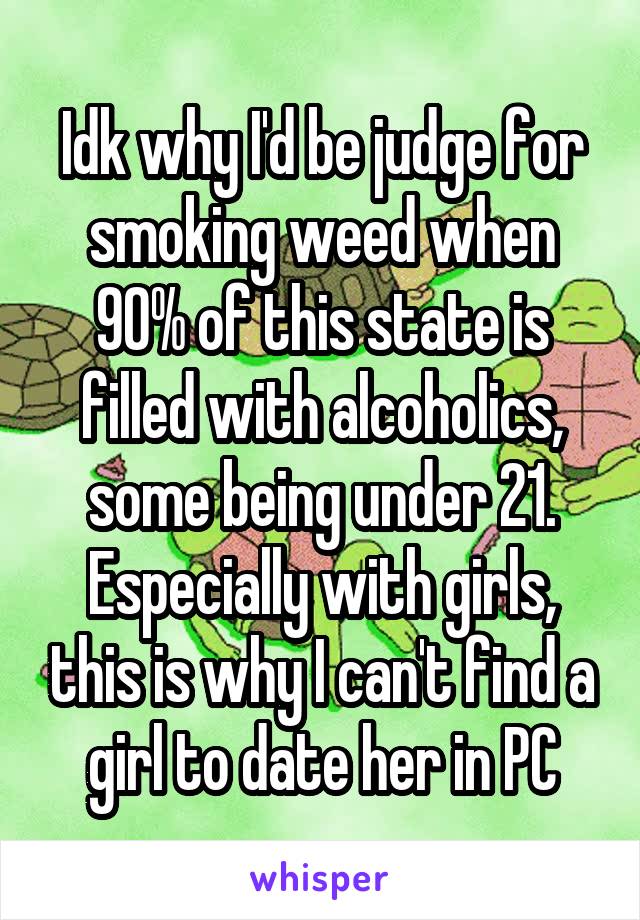 Idk why I'd be judge for smoking weed when 90% of this state is filled with alcoholics, some being under 21. Especially with girls, this is why I can't find a girl to date her in PC
