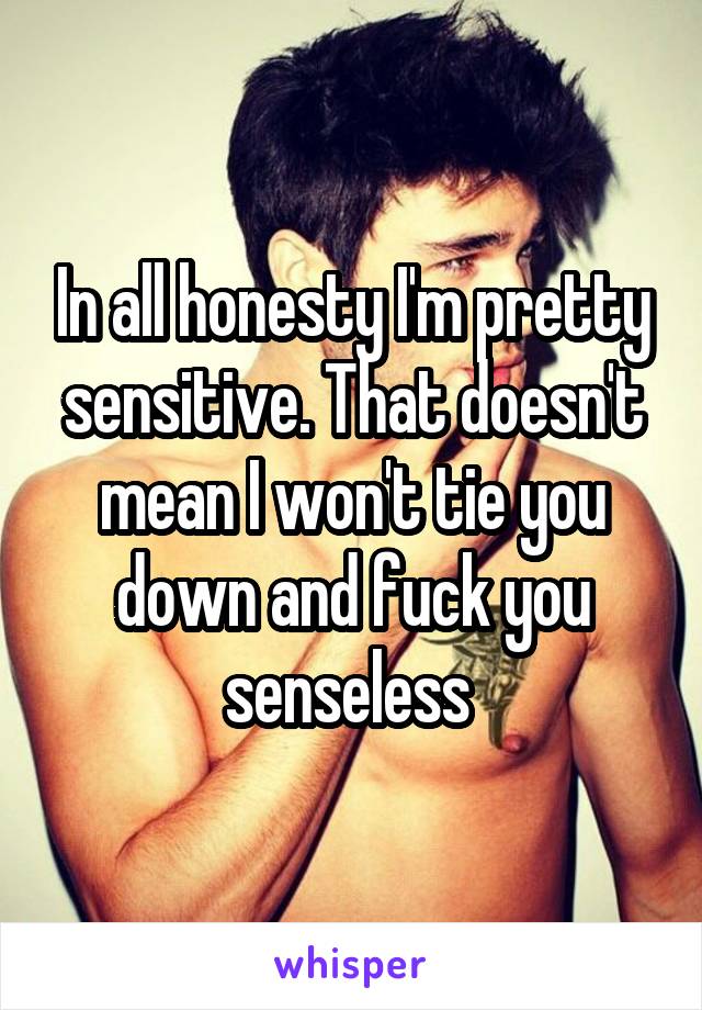 In all honesty I'm pretty sensitive. That doesn't mean I won't tie you down and fuck you senseless 