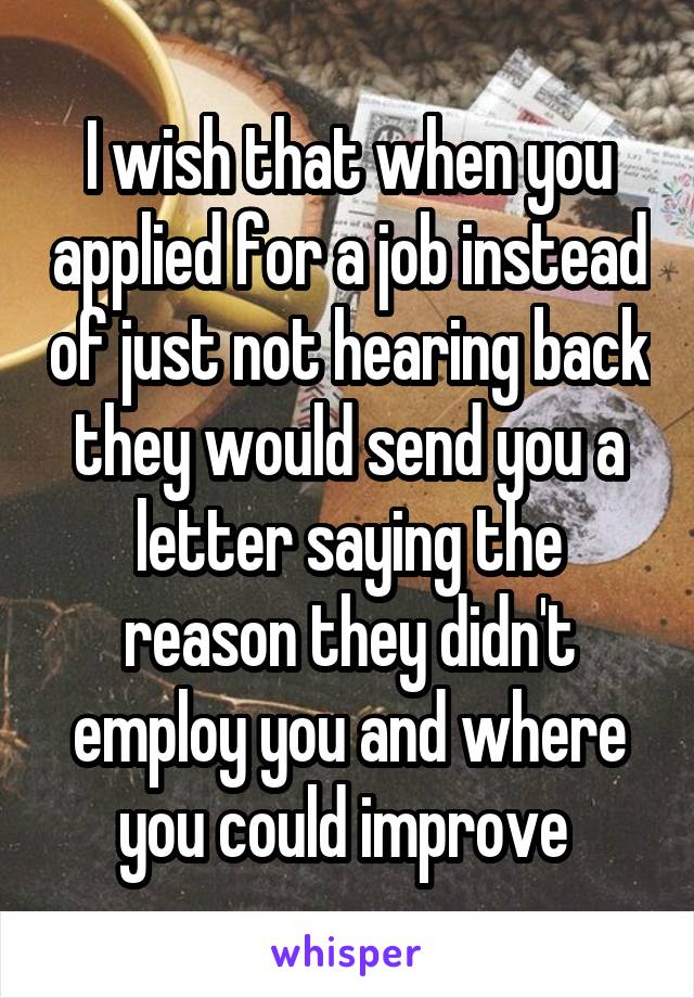 I wish that when you applied for a job instead of just not hearing back they would send you a letter saying the reason they didn't employ you and where you could improve 