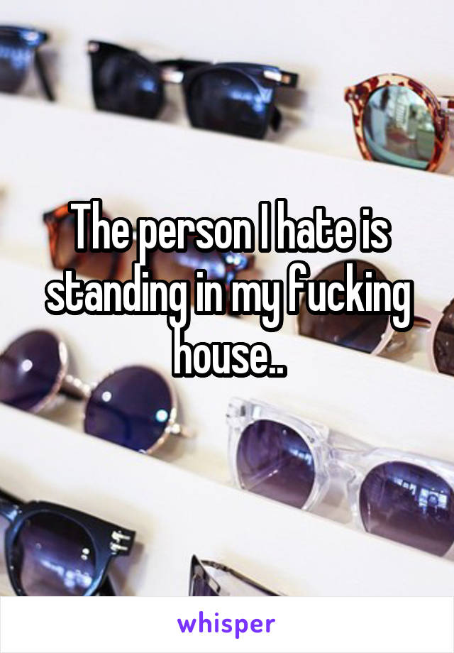 The person I hate is standing in my fucking house..
