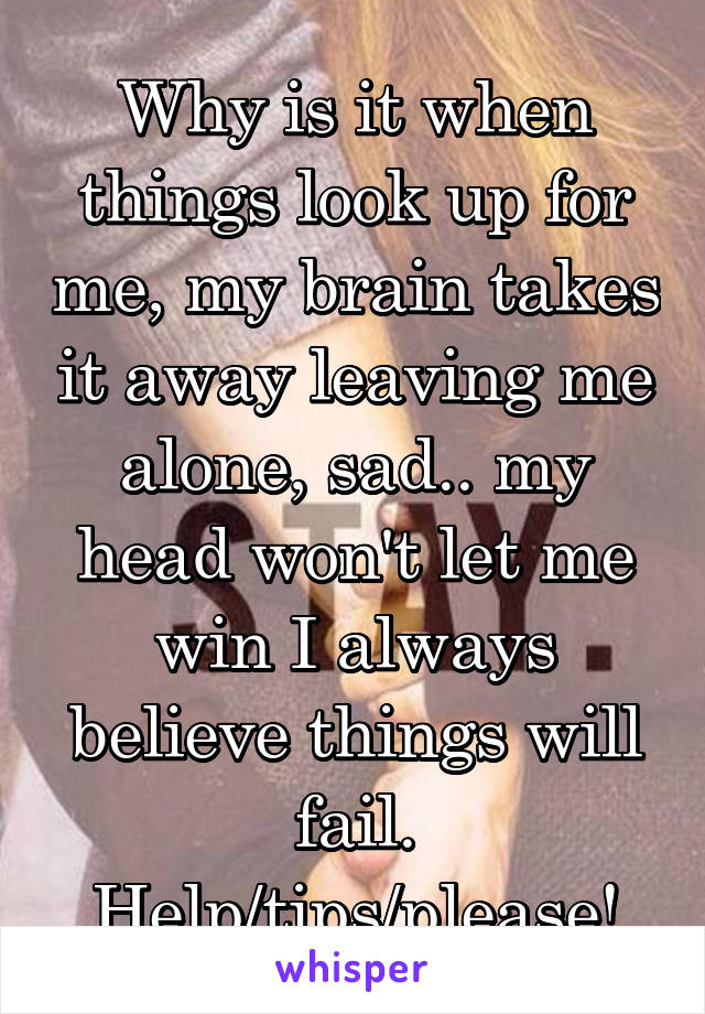 Why is it when things look up for me, my brain takes it away leaving me alone, sad.. my head won't let me win I always believe things will fail. Help/tips/please!