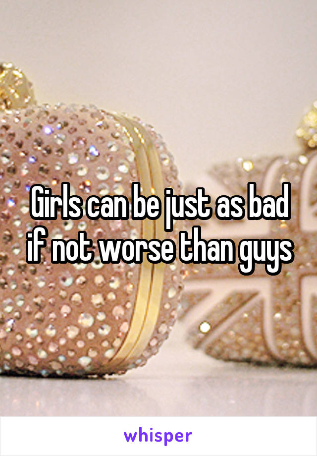 Girls can be just as bad if not worse than guys