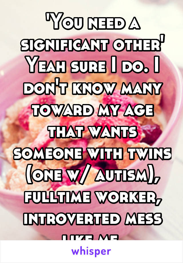 'You need a significant other'
Yeah sure I do. I don't know many toward my age that wants someone with twins (one w/ autism), fulltime worker, introverted mess like me.