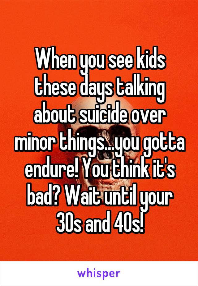 When you see kids these days talking about suicide over minor things...you gotta endure! You think it's bad? Wait until your 30s and 40s!