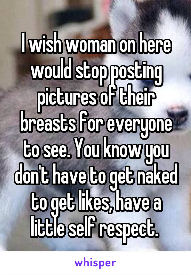 I wish woman on here would stop posting pictures of their breasts for everyone to see. You know you don't have to get naked to get likes, have a little self respect. 