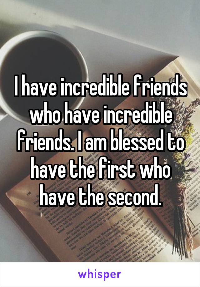 I have incredible friends who have incredible friends. I am blessed to have the first who have the second.