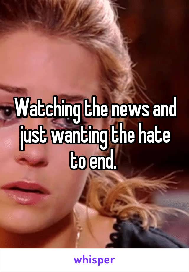 Watching the news and just wanting the hate to end. 