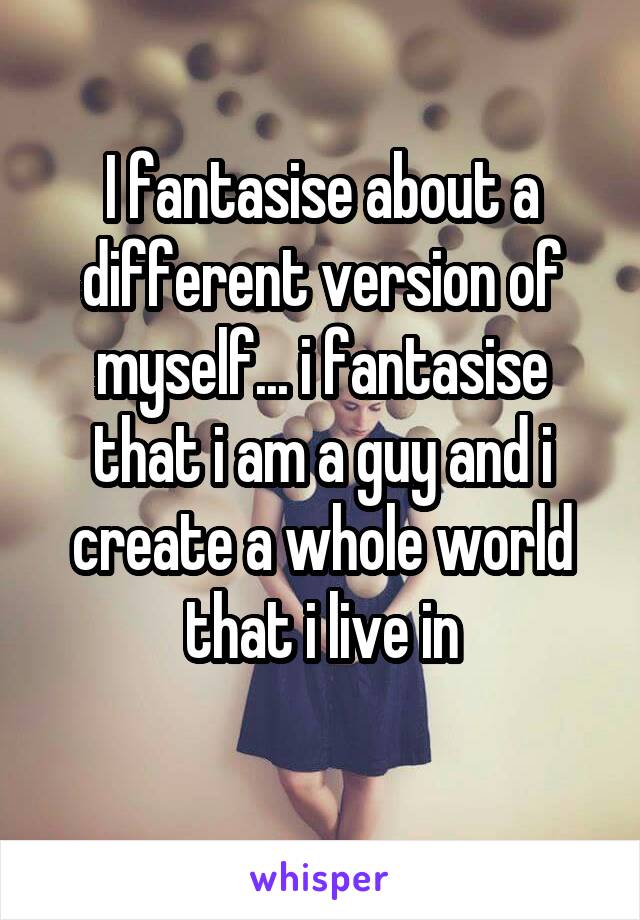 I fantasise about a different version of myself... i fantasise that i am a guy and i create a whole world that i live in
