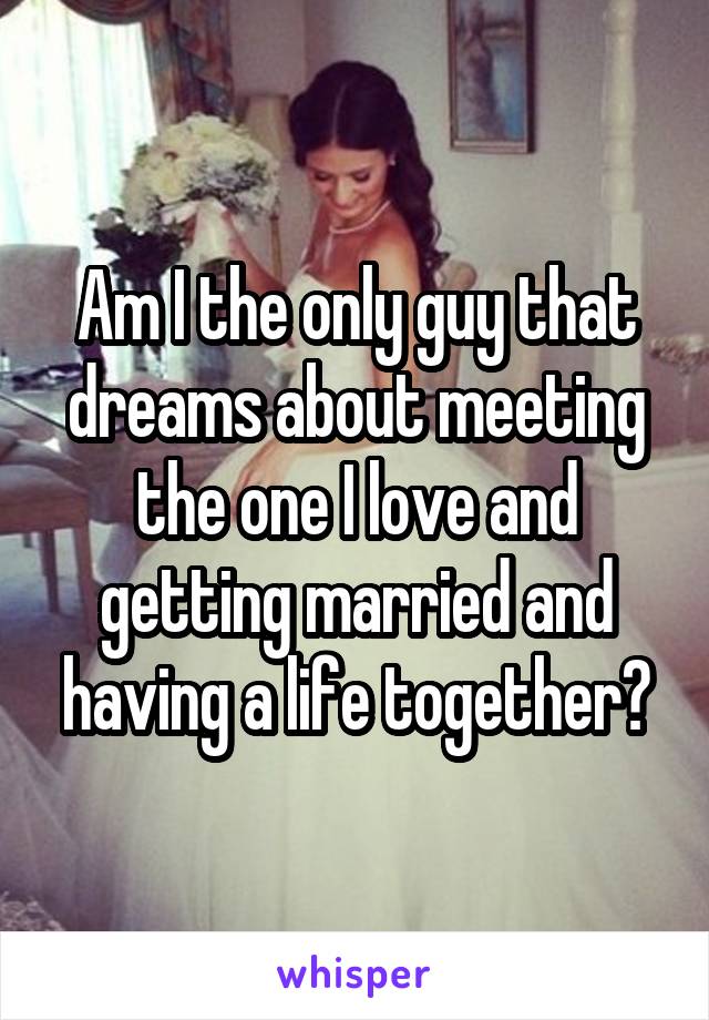 Am I the only guy that dreams about meeting the one I love and getting married and having a life together?