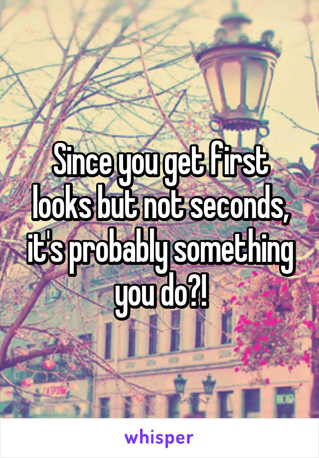 Since you get first looks but not seconds, it's probably something you do?!