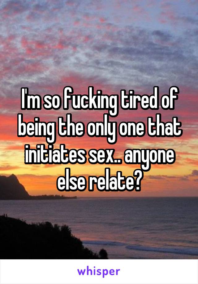 I'm so fucking tired of being the only one that initiates sex.. anyone else relate?