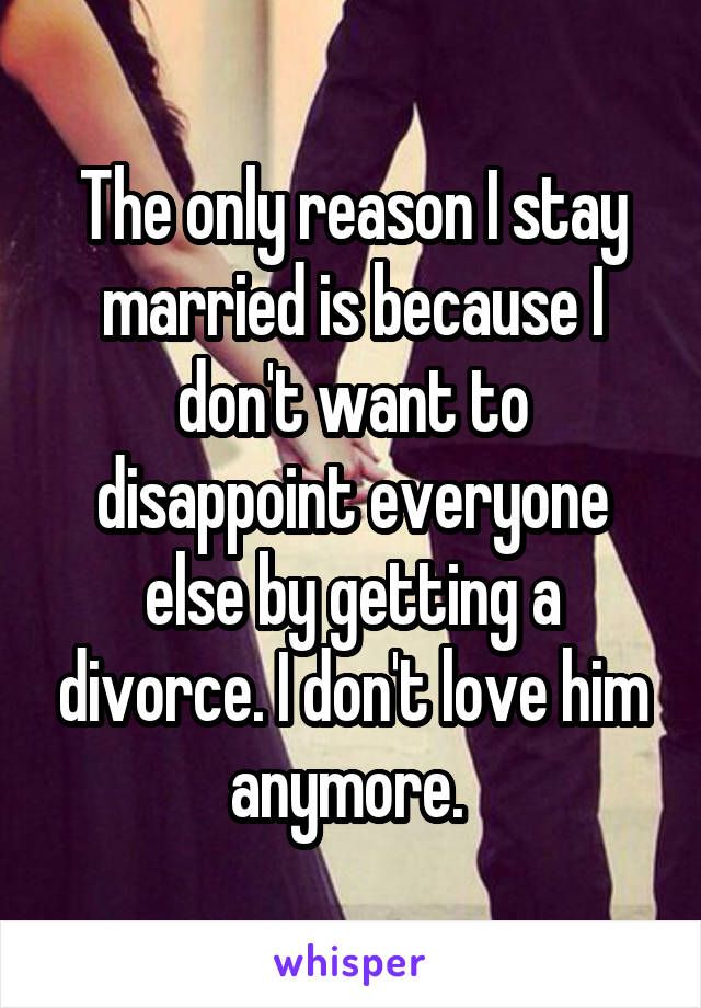 The only reason I stay married is because I don't want to disappoint everyone else by getting a divorce. I don't love him anymore. 