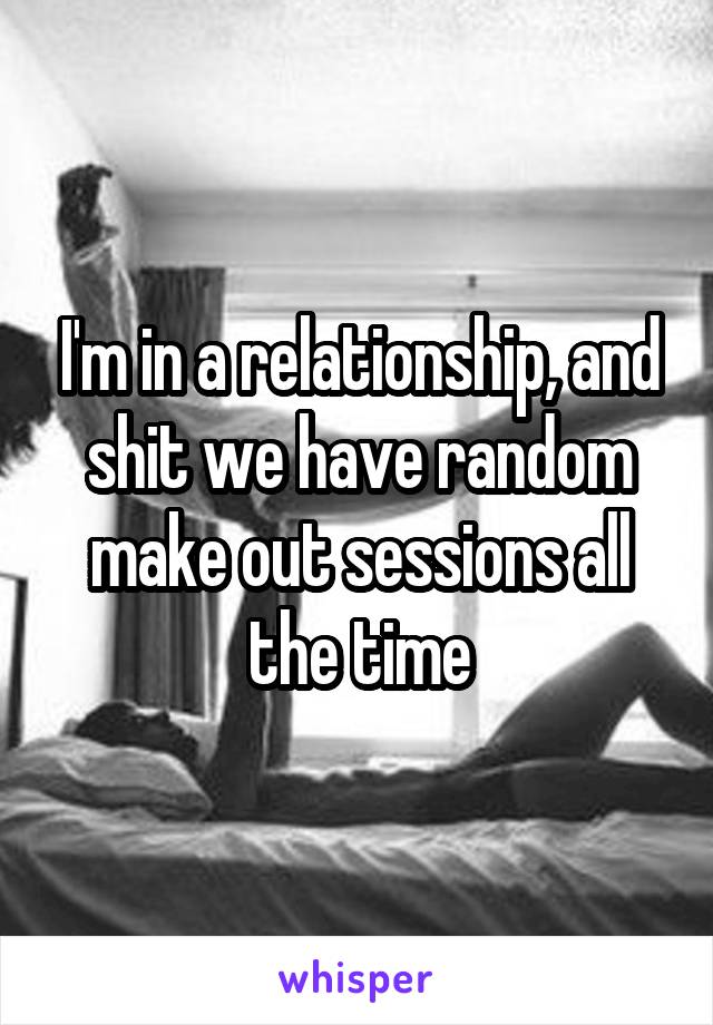 I'm in a relationship, and shit we have random make out sessions all the time