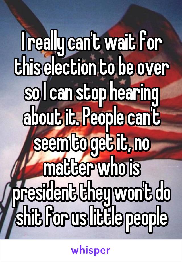 I really can't wait for this election to be over so I can stop hearing about it. People can't seem to get it, no matter who is president they won't do shit for us little people