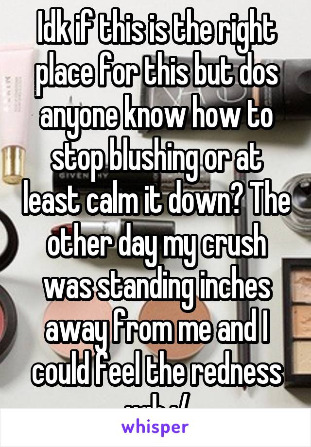 Idk if this is the right place for this but dos anyone know how to stop blushing or at least calm it down? The other day my crush was standing inches away from me and I could feel the redness ugh :/