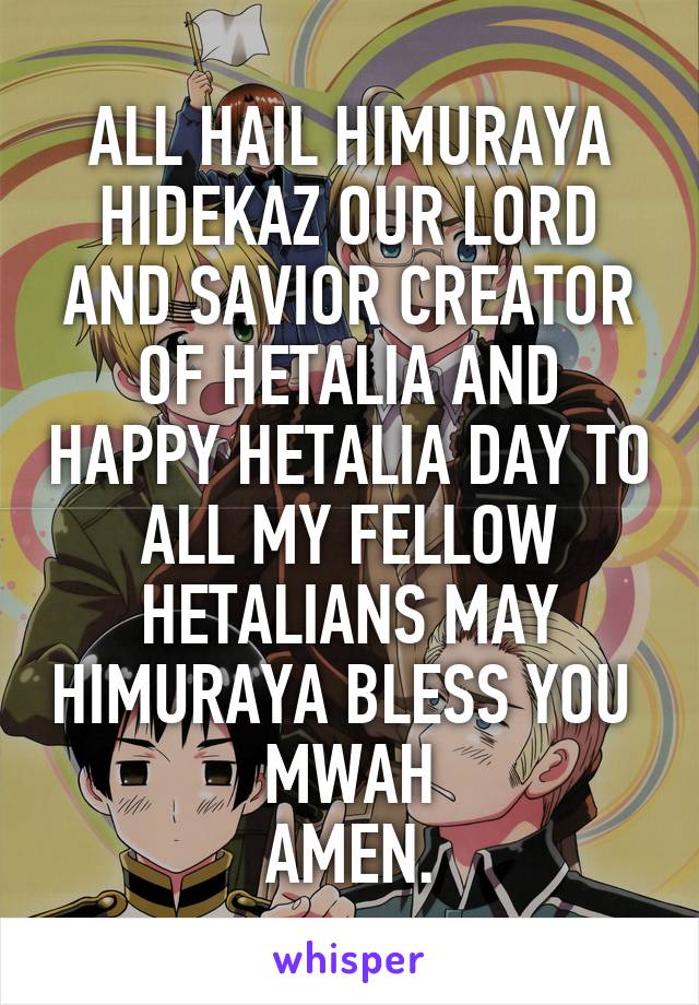 ALL HAIL HIMURAYA HIDEKAZ OUR LORD AND SAVIOR CREATOR OF HETALIA AND HAPPY HETALIA DAY TO ALL MY FELLOW HETALIANS MAY HIMURAYA BLESS YOU 
MWAH
AMEN.