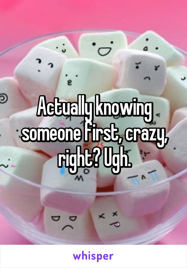 Actually knowing someone first, crazy, right? Ugh.