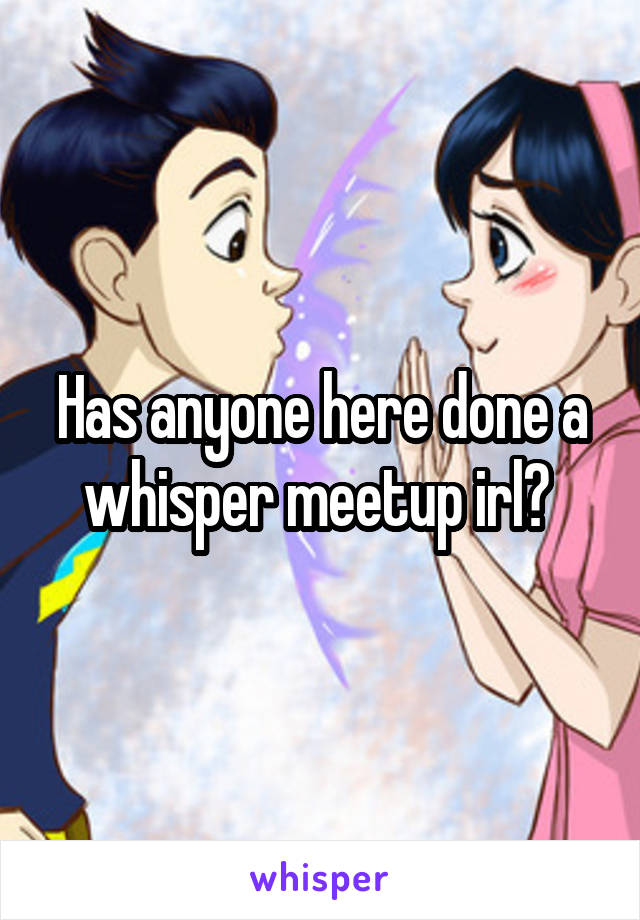Has anyone here done a whisper meetup irl? 