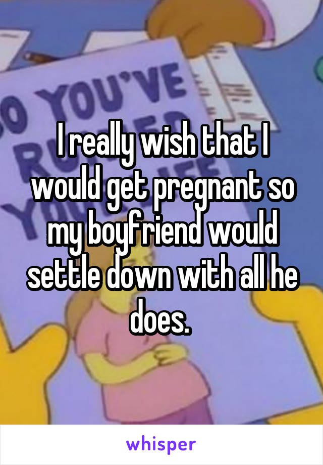 I really wish that I would get pregnant so my boyfriend would settle down with all he does. 