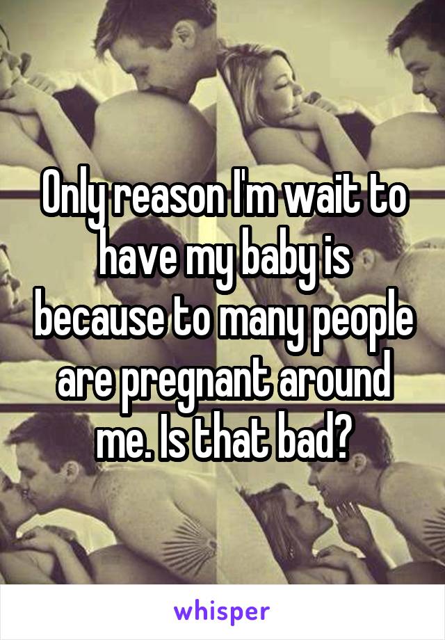 Only reason I'm wait to have my baby is because to many people are pregnant around me. Is that bad?