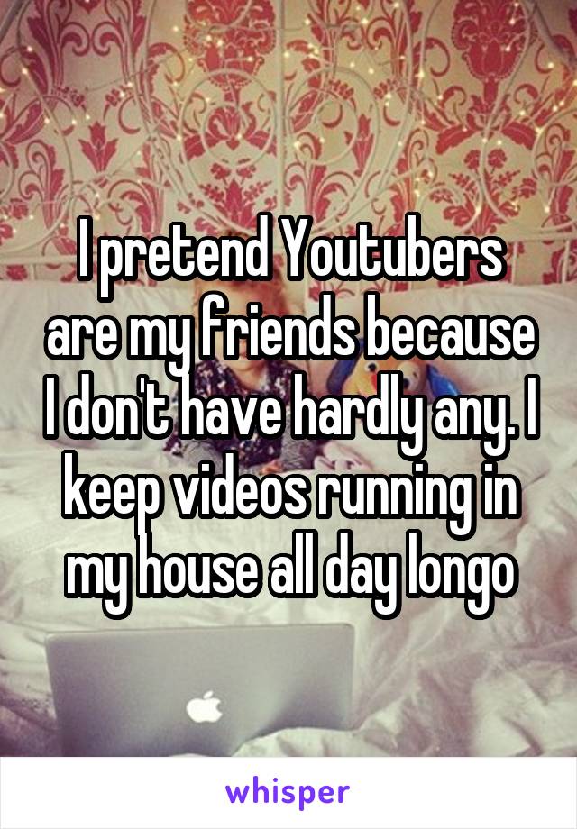 I pretend Youtubers are my friends because I don't have hardly any. I keep videos running in my house all day longo