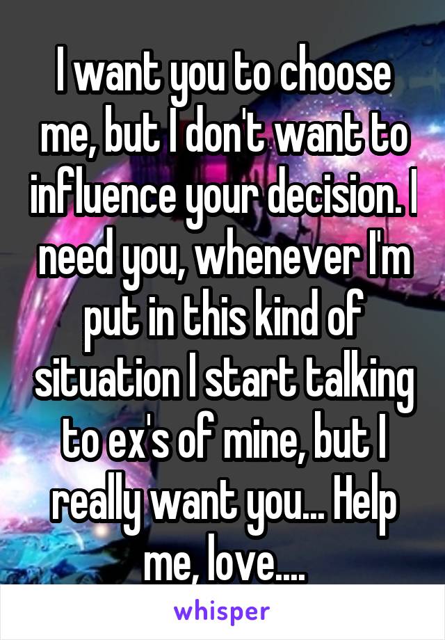 I want you to choose me, but I don't want to influence your decision. I need you, whenever I'm put in this kind of situation I start talking to ex's of mine, but I really want you... Help me, love....