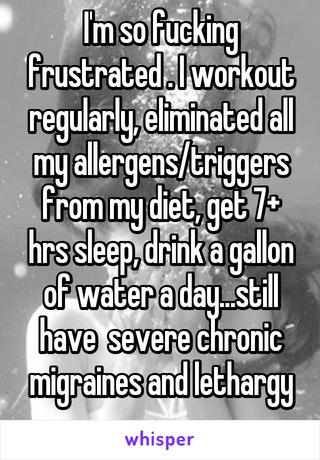 I'm so fucking frustrated . I workout regularly, eliminated all my allergens/triggers from my diet, get 7+ hrs sleep, drink a gallon of water a day...still have  severe chronic migraines and lethargy
