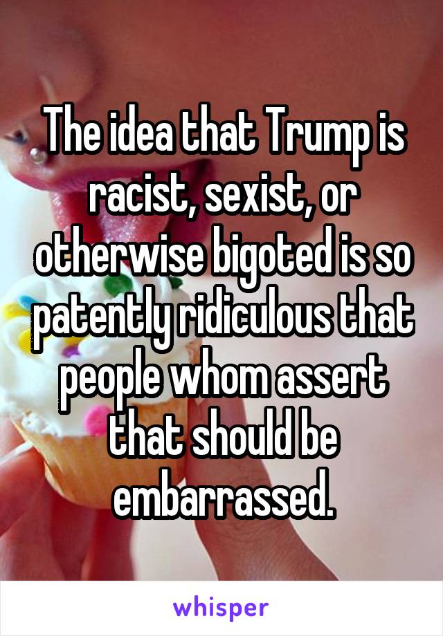 The idea that Trump is racist, sexist, or otherwise bigoted is so patently ridiculous that people whom assert that should be embarrassed.