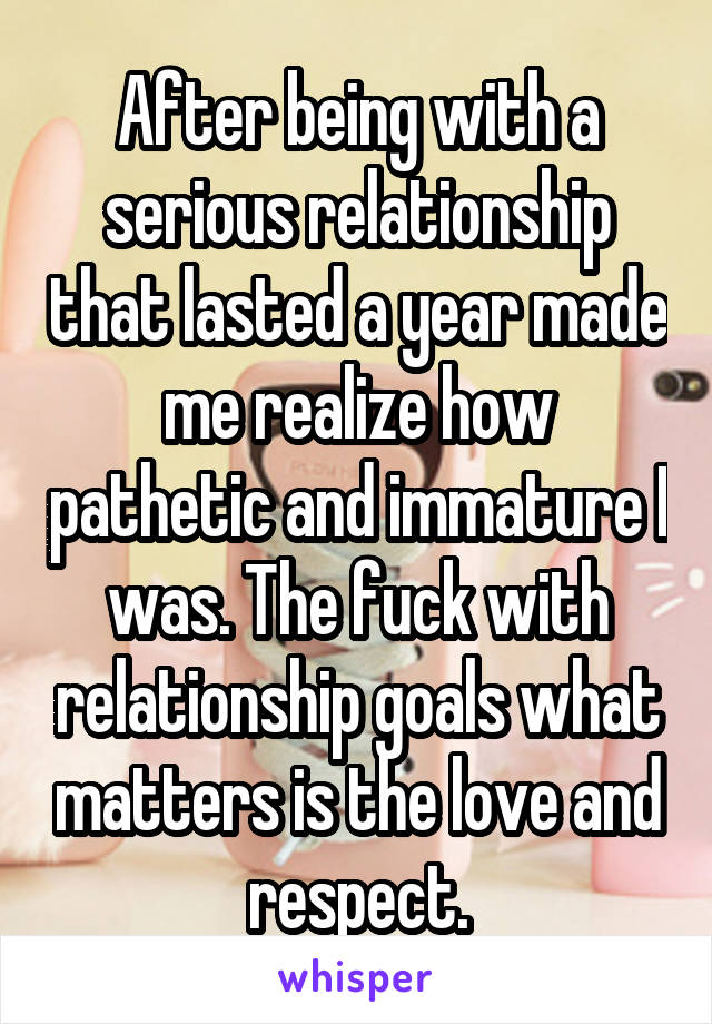 After being with a serious relationship that lasted a year made me realize how pathetic and immature I was. The fuck with relationship goals what matters is the love and respect.