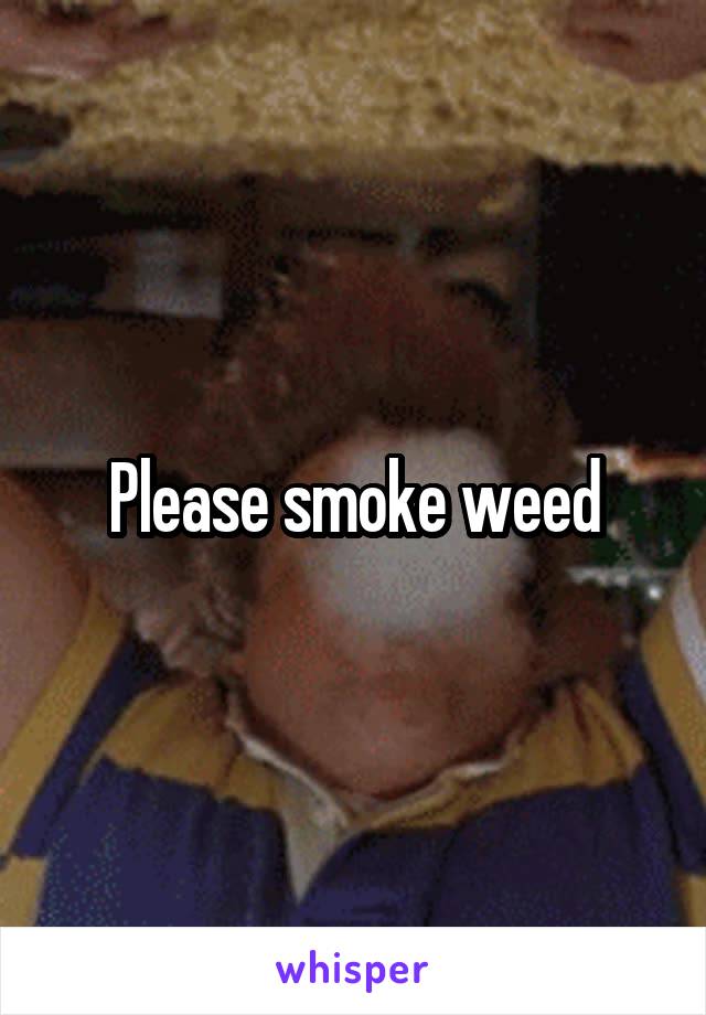 Please smoke weed