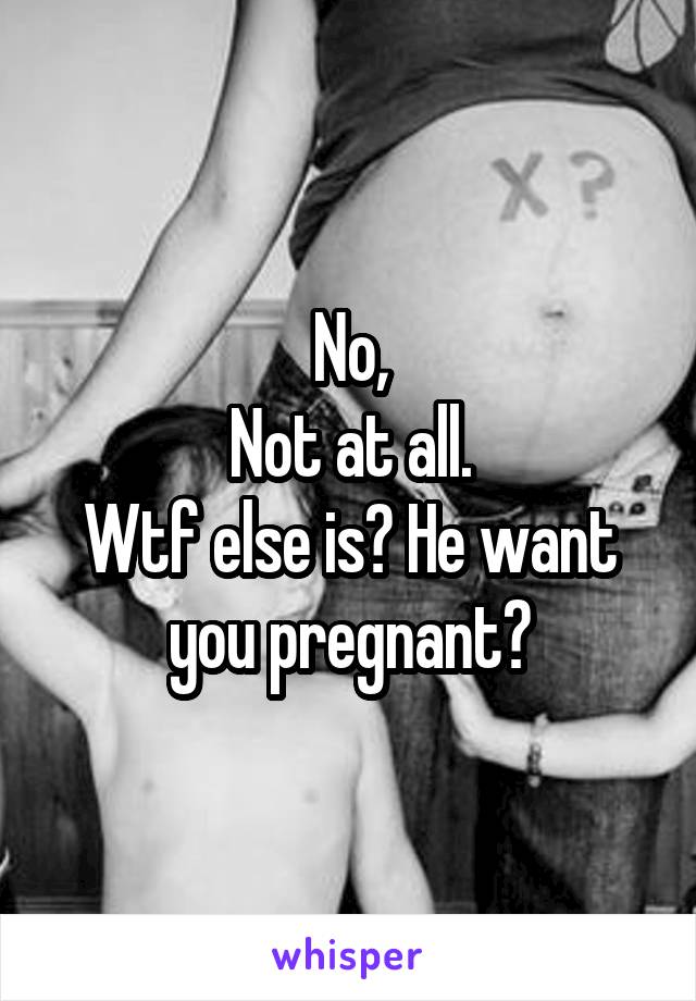 No,
Not at all.
Wtf else is? He want you pregnant?