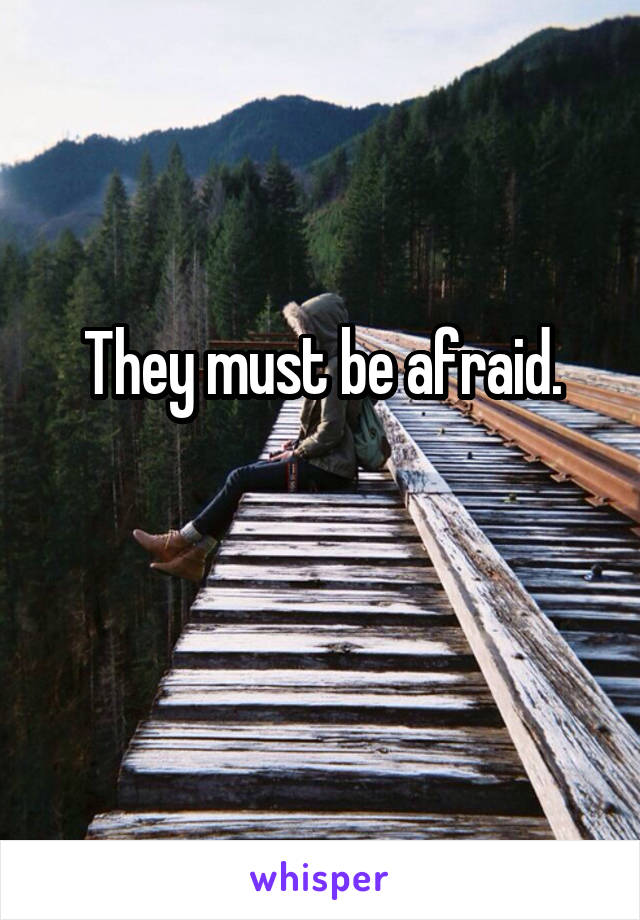 They must be afraid.

