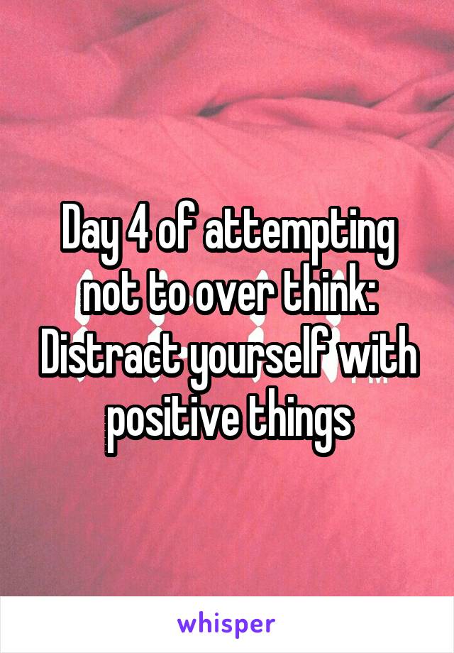 Day 4 of attempting not to over think:
Distract yourself with positive things