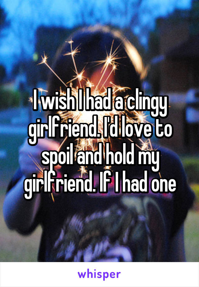 I wish I had a clingy girlfriend. I'd love to spoil and hold my girlfriend. If I had one