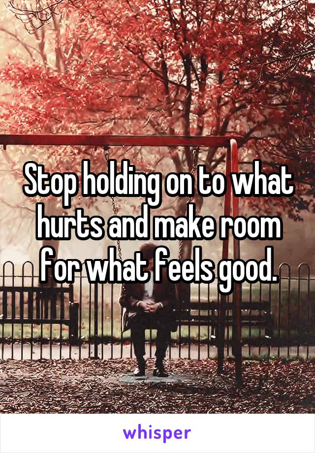 Stop holding on to what hurts and make room for what feels good.