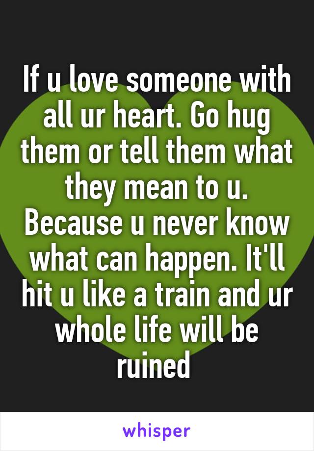 If u love someone with all ur heart. Go hug them or tell them what they mean to u. Because u never know what can happen. It'll hit u like a train and ur whole life will be ruined 