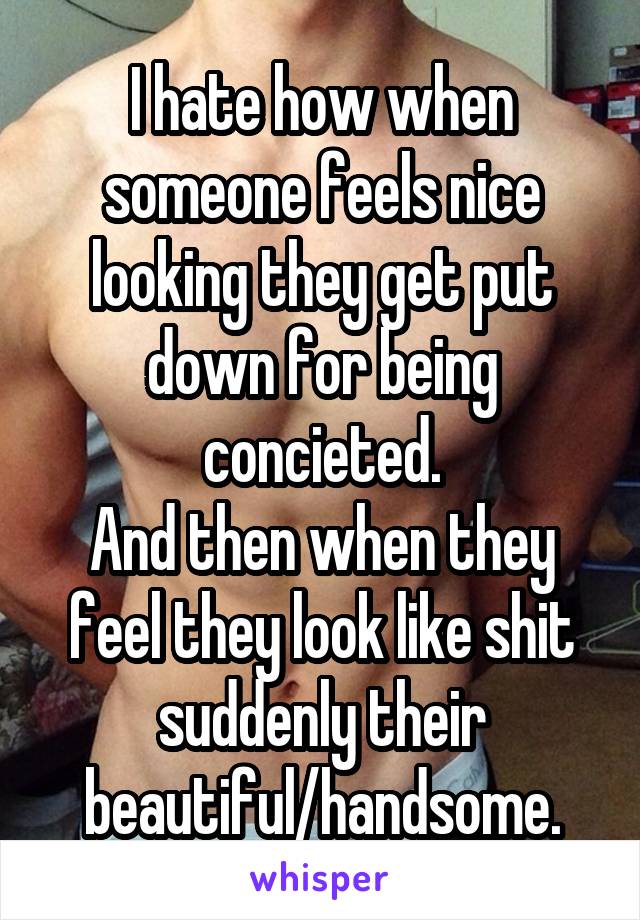 I hate how when someone feels nice looking they get put down for being concieted.
And then when they feel they look like shit suddenly their beautiful/handsome.