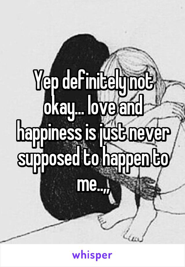 Yep definitely not okay... love and happiness is just never supposed to happen to me..,,