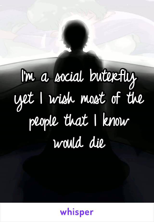 I'm a social buterfly yet I wish most of the people that I know would die