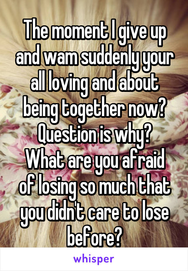 The moment I give up and wam suddenly your all loving and about being together now? Question is why?
What are you afraid of losing so much that you didn't care to lose before?