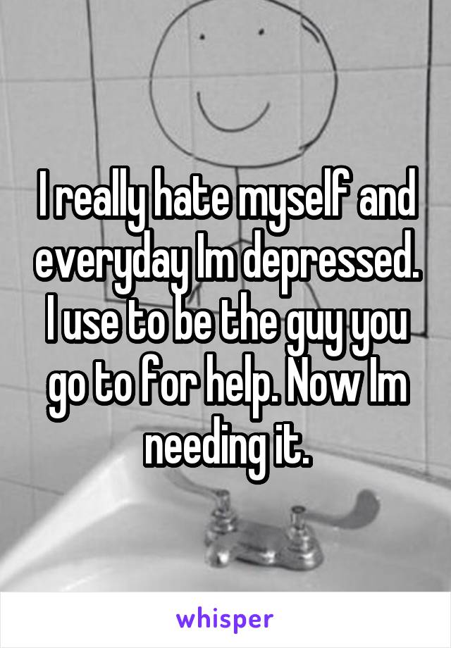 I really hate myself and everyday Im depressed. I use to be the guy you go to for help. Now Im needing it.