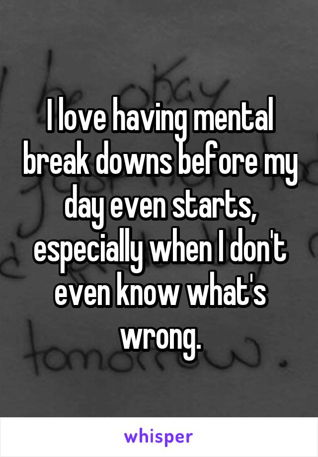I love having mental break downs before my day even starts, especially when I don't even know what's wrong.